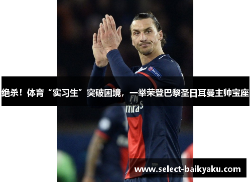 绝杀！体育“实习生”突破困境，一举荣登巴黎圣日耳曼主帅宝座